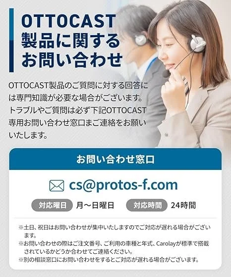 OTTOCAST 製品に関するお問い合わせ OTTOCAST製品のご質問に対する回答には専門知識が必要な場合がございます。トラブルやご質問は必ず下記OTTOCAST専用お問い合わせ窓口までご連絡をお願いいたします。お問い合わせ窓口 cs@protos-f.com 対応曜日 月〜日曜日 対応時間 24時間 ※土日、祝日はお問い合わせが集中いたしますのでご対応が遅れる場合がございます。※お問い合わせの際はご注文番号、ご利用の車種と年式、Carplayが標準で搭載されているかどうか合わせてご連絡ください。※別の相談窓口にお問い合わせをするとご対応が遅れる場合がございます。